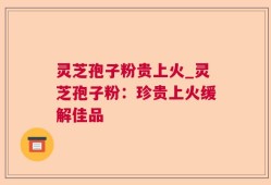 灵芝孢子粉贵上火_灵芝孢子粉：珍贵上火缓解佳品
