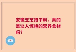 安徽芝芝孢子粉，真的是让人惊艳的营养食材吗？