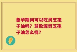 备孕期间可以吃灵芝孢子油吗？慧致源灵芝孢子油怎么样？