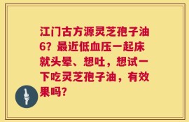 江门古方源灵芝孢子油6？最近低血压一起床就头晕、想吐，想试一下吃灵芝孢子油，有效果吗？