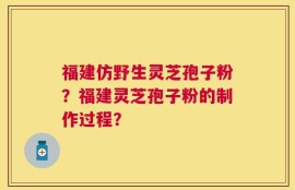 福建仿野生灵芝孢子粉？福建灵芝孢子粉的制作过程？