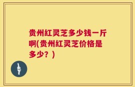 贵州红灵芝多少钱一斤啊(贵州红灵芝价格是多少？)