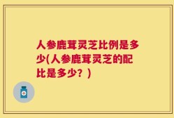 人参鹿茸灵芝比例是多少(人参鹿茸灵芝的配比是多少？)