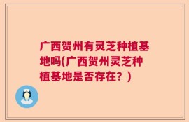 广西贺州有灵芝种植基地吗(广西贺州灵芝种植基地是否存在？)