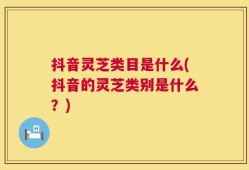 抖音灵芝类目是什么(抖音的灵芝类别是什么？)