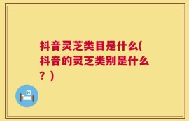 抖音灵芝类目是什么(抖音的灵芝类别是什么？)