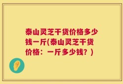 泰山灵芝干货价格多少钱一斤(泰山灵芝干货价格：一斤多少钱？)