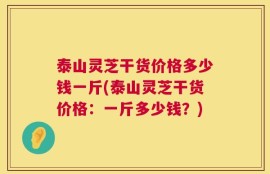 泰山灵芝干货价格多少钱一斤(泰山灵芝干货价格：一斤多少钱？)