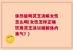 体热能喝灵芝汤嘛女性怎么喝(女性怎样正确饮用灵芝汤以缓解体内寒气？)