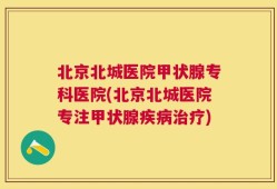 北京北城医院甲状腺专科医院(北京北城医院专注甲状腺疾病治疗)