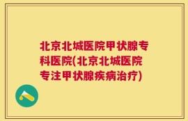北京北城医院甲状腺专科医院(北京北城医院专注甲状腺疾病治疗)