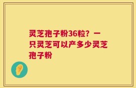 灵芝孢子粉36粒？一只灵芝可以产多少灵芝孢子粉