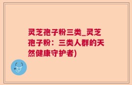 灵芝孢子粉三类_灵芝孢子粉：三类人群的天然健康守护者)