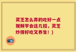 灵芝怎么弄的吃好一点视频学会这几招，灵芝炒得好吃又养生！)
