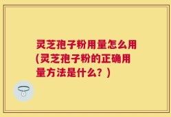 灵芝孢子粉用量怎么用(灵芝孢子粉的正确用量方法是什么？)