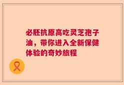 必胚抗原高吃灵芝孢子油，带你进入全新保健体验的奇妙旅程