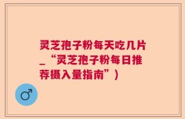 灵芝孢子粉每天吃几片_“灵芝孢子粉每日推荐摄入量指南”)