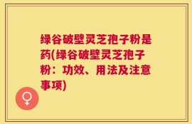绿谷破壁灵芝孢子粉是药(绿谷破壁灵芝孢子粉：功效、用法及注意事项)