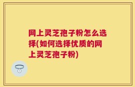 网上灵芝孢子粉怎么选择(如何选择优质的网上灵芝孢子粉)