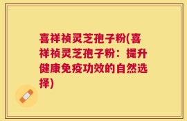 喜祥祯灵芝孢子粉(喜祥祯灵芝孢子粉：提升健康免疫功效的自然选择)