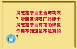 灵芝孢子油主治与功效？听朋友说吃广药那个灵芝孢子油有铺助恢复作用不知道是不是真的？