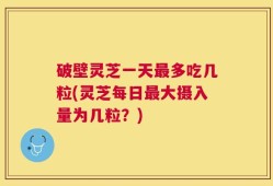 破壁灵芝一天最多吃几粒(灵芝每日最大摄入量为几粒？)