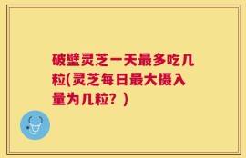 破壁灵芝一天最多吃几粒(灵芝每日最大摄入量为几粒？)