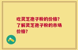 吃灵芝孢子粉的价格？了解灵芝孢子粉的市场价格？