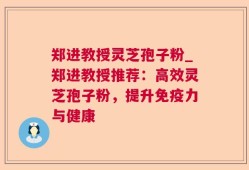 郑进教授灵芝孢子粉_郑进教授推荐：高效灵芝孢子粉，提升免疫力与健康
