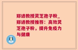 郑进教授灵芝孢子粉_郑进教授推荐：高效灵芝孢子粉，提升免疫力与健康