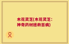 木花灵芝(木花灵芝：神奇药材拯救百病)