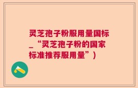 灵芝孢子粉服用量国标_“灵芝孢子粉的国家标准推荐服用量”)