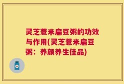灵芝薏米扁豆粥的功效与作用(灵芝薏米扁豆粥：养颜养生佳品)