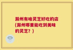 滁州有啥灵芝好吃的店(滁州哪里能吃到美味的灵芝？)
