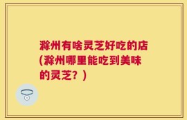 滁州有啥灵芝好吃的店(滁州哪里能吃到美味的灵芝？)