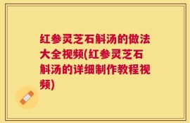 红参灵芝石斛汤的做法大全视频(红参灵芝石斛汤的详细制作教程视频)