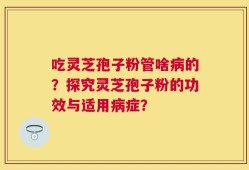 吃灵芝孢子粉管啥病的？探究灵芝孢子粉的功效与适用病症？