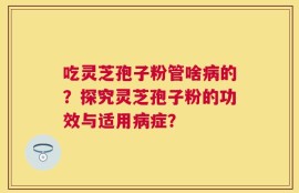吃灵芝孢子粉管啥病的？探究灵芝孢子粉的功效与适用病症？