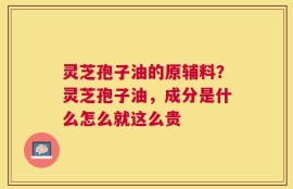 灵芝孢子油的原辅料？灵芝孢子油，成分是什么怎么就这么贵