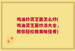鸡油炒灵芝菌怎么炒(鸡油灵芝菌炒法大全，教你轻松做美味佳肴)