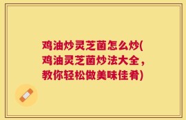 鸡油炒灵芝菌怎么炒(鸡油灵芝菌炒法大全，教你轻松做美味佳肴)