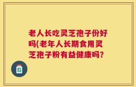 老人长吃灵芝孢子份好吗(老年人长期食用灵芝孢子粉有益健康吗？