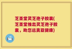 芝圣堂灵芝孢子胶囊(芝圣堂推出灵芝孢子胶囊，助您远离亚健康)