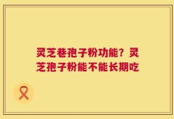 灵芝巷孢子粉功能？灵芝孢子粉能不能长期吃