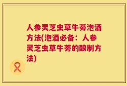 人参灵芝虫草牛蒡泡酒方法(泡酒必备：人参灵芝虫草牛蒡的酿制方法)
