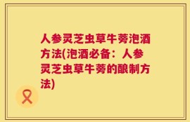 人参灵芝虫草牛蒡泡酒方法(泡酒必备：人参灵芝虫草牛蒡的酿制方法)