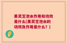 黑灵芝泡水作用和功效是什么(黑灵芝泡水的功效及作用是什么？)