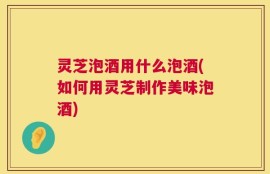 灵芝泡酒用什么泡酒(如何用灵芝制作美味泡酒)