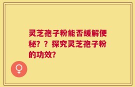 灵芝孢子粉能否缓解便秘？？探究灵芝孢子粉的功效？