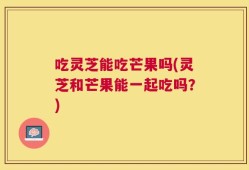 吃灵芝能吃芒果吗(灵芝和芒果能一起吃吗？)